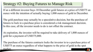 Strategy #2: Buying Futures to Manage Risk
If an a different investor buys 10 December gold futures at a price of US$575 an
ounce with the intention of actually buying 1,000 ounces of gold in December.
The gold purchase may actually be a speculative decision, but the purchase of
futures to lock in a purchase price is considered a risk management decision.
In this case, all the investor needs to do is not offset the contract.
At expiration, the investor will be required to take delivery of 1,000 ounces of
gold for a payment of US$575,000.
The purchase of the futures contracts locks the investor in to a purchase price of
US$575 an ounce regardless of what happens to the price of gold in the spot
market.
 