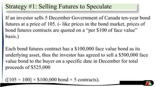 Strategy #1: Selling Futures to Speculate
If an investor sells 5 December Government of Canada ten-year bond
futures at a price of 105. (- like prices in the bond market, prices of
bond futures contracts are quoted on a “per $100 of face value”
basis.)
Each bond futures contract has a $100,000 face value bond as its
underlying asset, thus the investor has agreed to sell a $500,000 face
value bond to the buyer on a specific date in December for total
proceeds of $525,000
([105 ÷ 100] × $100,000 bond × 5 contracts).
 