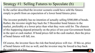 In the earlier described the investor scenario could have sold the futures
simply to profit from an expectation of a lower bond futures price.
The investor probably has no intention of actually selling $500,000 of bonds.
Rather, the investor might buy back the 5 December bond futures in the
market, preferably at a lower price than what they were sold for. The chances
of this happening depend primarily on the price of ten-year Government bonds
in the spot or cash market. If bond prices fall in the cash market, then the price
of bond futures will fall, too.
Of course, the investor faces the risk that bond prices will rise - If this so, price
of bond futures will rise as well, and the investor may be forced to buy back
the contracts at a loss.
Strategy #1: Selling Futures to Speculate (b)
 