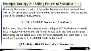 Example: Strategy #1; Selling Futures to Speculate
if in early November the price of December bond futures have declined from
105 to 100, the investor could choose to buy back the futures at 100 and realize
a profit of 5 points, or $25,000 total
([5 ÷ 100] × $100,000 face value × 5 contracts).
If, however, December bond futures were trading at 107.50, the investor would
have to decide whether to buy the futures or hold on in the hope that the price
falls before the expiration date. If the investor decided to buy them back, a loss
equal to 2.5 points, or $12,500 total would be the result.
([2.5 ÷ 100] × $100,000 face value × 5 contracts)
 