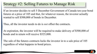 Strategy #2: Selling Futures to Manage Risk
If an investor decides to sell 5 December Government of Canada ten-year bond
futures at a price of 105 and that, for whatever reason, the investor actually
wanted to sell $500,000 of bonds in December.
Thus, all the investor needs to do is not offset the contracts.
At expiration, the investor will be required to make delivery of $500,000 of
bonds and in return will receive $525,000.
The sale of the futures contracts locks the investor in to a sale price of 105
regardless of what happens to bond prices.
 