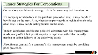 Futures Strategies For Corporations
Corporations use futures to manage risk in the same way that investors do.
If a company needs to lock in the purchase price of an asset, it may decide to
buy futures on the asset. Also, when a company needs to lock in the sale price
of an asset, it may decide selling futures on the asset.
Though companies take futures positions consistent with risk management
needs, many offset their positions prior to expiration rather than actually
making or taking delivery of the underlying assets.
Also, futures can satisfy a company’s risk management needs by providing
price protection.
 
