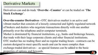 Derivative Markets
Derivatives can and do trade ‘Over-the –Counter’ or can be traded on ‘The
Stock Exchange’.
Over-the-counter Derivatives - OTC derivatives market is an active and
vibrant market that consists of a loosely connected and lightly regulated network
of brokers and dealers who negotiate transactions directly with one another
primarily over the telephone and/or computer terminals.
Market is dominated by financial institutions, e.g., banks and brokerage houses,
that trade with their large corporate clients and other financial institutions.
OTC market has no trading floor and no regular trading hours - contracts can be
custom designed to meet specific needs and can be more complex than
exchange-traded derivatives - as special features can be added to the basic
properties of options and forwards.
 
