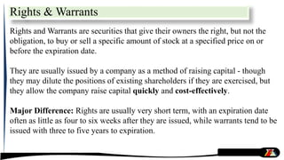 Rights & Warrants
Rights and Warrants are securities that give their owners the right, but not the
obligation, to buy or sell a specific amount of stock at a specified price on or
before the expiration date.
They are usually issued by a company as a method of raising capital - though
they may dilute the positions of existing shareholders if they are exercised, but
they allow the company raise capital quickly and cost-effectively.
Major Difference: Rights are usually very short term, with an expiration date
often as little as four to six weeks after they are issued, while warrants tend to be
issued with three to five years to expiration.
 