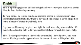 Rights
This is a privilege granted to an existing shareholder to acquire additional shares
directly from the issuing company.
To raise capital by issuing additional common shares, a company/s may give
shareholders rights that allow them to buy additional shares in direct proportion
to the number of shares they already own.
E.g., shareholders may be given one right for each share they own, and the offer
may be based on the right to buy one additional share for each ten shares held.
Thus, the company wants to increase its outstanding shares by 10%, and each
shareholder is given the opportunity to increase their own holdings by 10%.
 