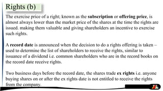 The exercise price of a right; known as the subscription or offering price, is
almost always lower than the market price of the shares at the time the rights are
issued. making them valuable and giving shareholders an incentive to exercise
such rights.
A record date is announced when the decision to do a rights offering is taken –
used to determine the list of shareholders to receive the rights, similar to
issuance of a dividend i.e. common shareholders who are in the record books on
the record date receive rights.
Two business days before the record date, the shares trade ex rights i.e. anyone
buying shares on or after the ex rights date is not entitled to receive the rights
from the company.
Rights (b)
 