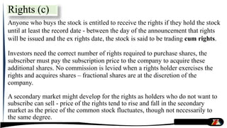 Anyone who buys the stock is entitled to receive the rights if they hold the stock
until at least the record date - between the day of the announcement that rights
will be issued and the ex rights date, the stock is said to be trading cum rights.
Investors need the correct number of rights required to purchase shares, the
subscriber must pay the subscription price to the company to acquire these
additional shares. No commission is levied when a rights holder exercises the
rights and acquires shares – fractional shares are at the discretion of the
company.
A secondary market might develop for the rights as holders who do not want to
subscribe can sell - price of the rights tend to rise and fall in the secondary
market as the price of the common stock fluctuates, though not necessarily to
the same degree.
Rights (c)
 