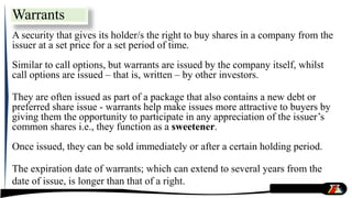 Warrants
A security that gives its holder/s the right to buy shares in a company from the
issuer at a set price for a set period of time.
Similar to call options, but warrants are issued by the company itself, whilst
call options are issued – that is, written – by other investors.
They are often issued as part of a package that also contains a new debt or
preferred share issue - warrants help make issues more attractive to buyers by
giving them the opportunity to participate in any appreciation of the issuer’s
common shares i.e., they function as a sweetener.
Once issued, they can be sold immediately or after a certain holding period.
The expiration date of warrants; which can extend to several years from the
date of issue, is longer than that of a right.
 