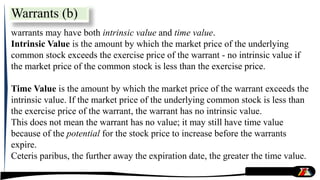 warrants may have both intrinsic value and time value.
Intrinsic Value is the amount by which the market price of the underlying
common stock exceeds the exercise price of the warrant - no intrinsic value if
the market price of the common stock is less than the exercise price.
Time Value is the amount by which the market price of the warrant exceeds the
intrinsic value. If the market price of the underlying common stock is less than
the exercise price of the warrant, the warrant has no intrinsic value.
This does not mean the warrant has no value; it may still have time value
because of the potential for the stock price to increase before the warrants
expire.
Ceteris paribus, the further away the expiration date, the greater the time value.
Warrants (b)
 