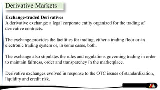 Exchange-traded Derivatives
A derivative exchange: a legal corporate entity organized for the trading of
derivative contracts.
The exchange provides the facilities for trading, either a trading floor or an
electronic trading system or, in some cases, both.
The exchange also stipulates the rules and regulations governing trading in order
to maintain fairness, order and transparency in the marketplace.
Derivative exchanges evolved in response to the OTC issues of standardization,
liquidity and credit risk.
Derivative Markets
 