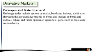 Exchange-traded Derivatives cont’d:
Exchange trades include: options on stocks, bonds and indexes, and futures
(forwards that are exchange-traded) on bonds and indexes on bonds and
indexes, futures and future options on agricultural goods such as canola and
western barley
Derivative Markets
 