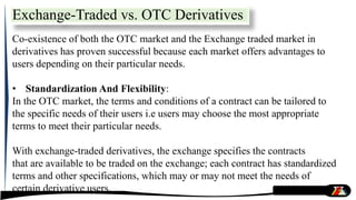 Exchange-Traded vs. OTC Derivatives
Co-existence of both the OTC market and the Exchange traded market in
derivatives has proven successful because each market offers advantages to
users depending on their particular needs.
• Standardization And Flexibility:
In the OTC market, the terms and conditions of a contract can be tailored to
the specific needs of their users i.e users may choose the most appropriate
terms to meet their particular needs.
With exchange-traded derivatives, the exchange specifies the contracts
that are available to be traded on the exchange; each contract has standardized
terms and other specifications, which may or may not meet the needs of
certain derivative users.
 