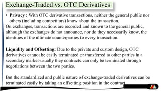 • Privacy : With OTC derivative transactions, neither the general public nor
others (including competitors) know about the transaction.
On exchanges, transactions are recorded and known to the general public,
although the exchanges do not announce, nor do they necessarily know, the
identities of the ultimate counterparties to every transaction.
Liquidity and Offsetting: Due to the private and custom design, OTC
derivatives cannot be easily terminated or transferred to other parties in a
secondary market-usually they contracts can only be terminated through
negotiations between the two parties.
But the standardized and public nature of exchange-traded derivatives can be
terminated easily by taking an offsetting position in the contract.
Exchange-Traded vs. OTC Derivatives
 