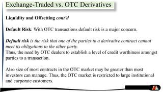 Liquidity and Offsetting cont’d
Default Risk: With OTC transactions default risk is a major concern.
Default risk is the risk that one of the parties to a derivative contract cannot
meet its obligations to the other party.
Thus, the need by OTC dealers to establish a level of credit worthiness amongst
parties to a transaction.
Also size of most contracts in the OTC market may be greater than most
investors can manage. Thus, the OTC market is restricted to large institutional
and corporate customers.
Exchange-Traded vs. OTC Derivatives
 