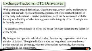 With exchange-traded derivatives. Clearinghouses, are set up by exchanges to
ensure that markets operate efficiently, guarantee the financial obligations of
every party and contract – market participants need not be concerned with the
honesty or reliability of other trading parties -the integrity of the clearinghouse
is the only concern.
The clearing corporation is in effect, the buyer for every seller and the seller for
every buyer.
By being on the opposite side of all trades, the clearing corporation minimizes
the risk of default. Though individual trades are negotiated between the two
parties through the exchange, once the contract has been made, the clearing
corporation is the counterparty.
Exchange-Traded vs. OTC Derivatives
 