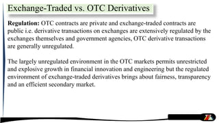 Regulation: OTC contracts are private and exchange-traded contracts are
public i.e. derivative transactions on exchanges are extensively regulated by the
exchanges themselves and government agencies, OTC derivative transactions
are generally unregulated.
The largely unregulated environment in the OTC markets permits unrestricted
and explosive growth in financial innovation and engineering but the regulated
environment of exchange-traded derivatives brings about fairness, transparency
and an efficient secondary market.
Exchange-Traded vs. OTC Derivatives
 