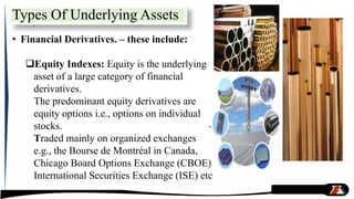 Types Of Underlying Assets
• Financial Derivatives. – these include:
Equity Indexes: Equity is the underlying
asset of a large category of financial
derivatives.
The predominant equity derivatives are
equity options i.e., options on individual
stocks. -
Traded mainly on organized exchanges
e.g., the Bourse de Montréal in Canada,
Chicago Board Options Exchange (CBOE),
International Securities Exchange (ISE) etc
 