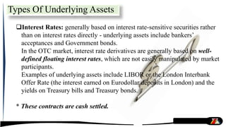 Interest Rates: generally based on interest rate-sensitive securities rather
than on interest rates directly - underlying assets include bankers’
acceptances and Government bonds.
In the OTC market, interest rate derivatives are generally based on well-
defined floating interest rates, which are not easily manipulated by market
participants.
Examples of underlying assets include LIBOR or the London Interbank
Offer Rate (the interest earned on Eurodollar deposits in London) and the
yields on Treasury bills and Treasury bonds.
* These contracts are cash settled.
Types Of Underlying Assets
 