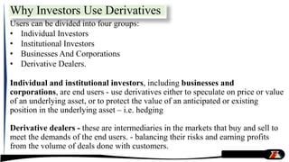 Why Investors Use Derivatives
Users can be divided into four groups:
• Individual Investors
• Institutional Investors
• Businesses And Corporations
• Derivative Dealers.
Individual and institutional investors, including businesses and
corporations, are end users - use derivatives either to speculate on price or value
of an underlying asset, or to protect the value of an anticipated or existing
position in the underlying asset – i.e. hedging
Derivative dealers - these are intermediaries in the markets that buy and sell to
meet the demands of the end users. - balancing their risks and earning profits
from the volume of deals done with customers.
 