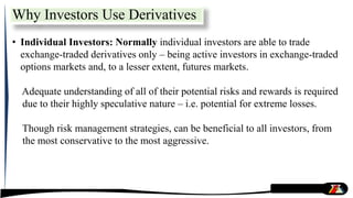• Individual Investors: Normally individual investors are able to trade
exchange-traded derivatives only – being active investors in exchange-traded
options markets and, to a lesser extent, futures markets.
Adequate understanding of all of their potential risks and rewards is required
due to their highly speculative nature – i.e. potential for extreme losses.
Though risk management strategies, can be beneficial to all investors, from
the most conservative to the most aggressive.
Why Investors Use Derivatives
 