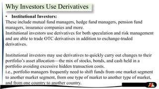 • Institutional Investors:
These include mutual fund managers, hedge fund managers, pension fund
managers, insurance companies and more.
Institutional investors use derivatives for both speculation and risk management
and are able to trade OTC derivatives in addition to exchange-traded
derivatives.
Institutional investors may use derivatives to quickly carry out changes to their
portfolio’s asset allocation—the mix of stocks, bonds, and cash held in a
portfolio avoiding excessive hidden transaction costs.
i.e., portfolio managers frequently need to shift funds from one market segment
to another market segment, from one type of market to another type of market,
and from one country to another country.
Why Investors Use Derivatives
 