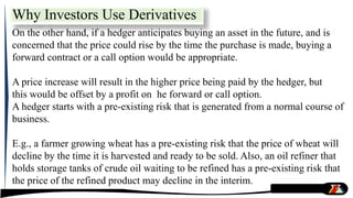 On the other hand, if a hedger anticipates buying an asset in the future, and is
concerned that the price could rise by the time the purchase is made, buying a
forward contract or a call option would be appropriate.
A price increase will result in the higher price being paid by the hedger, but
this would be offset by a profit on he forward or call option.
A hedger starts with a pre-existing risk that is generated from a normal course of
business.
E.g., a farmer growing wheat has a pre-existing risk that the price of wheat will
decline by the time it is harvested and ready to be sold. Also, an oil refiner that
holds storage tanks of crude oil waiting to be refined has a pre-existing risk that
the price of the refined product may decline in the interim.
Why Investors Use Derivatives
 