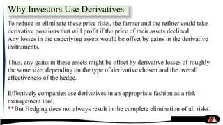 To reduce or eliminate these price risks, the farmer and the refiner could take
derivative positions that will profit if the price of their assets declined.
Any losses in the underlying assets would be offset by gains in the derivative
instruments.
Thus, any gains in these assets might be offset by derivative losses of roughly
the same size, depending on the type of derivative chosen and the overall
effectiveness of the hedge.
Effectively companies use derivatives in an appropriate fashion as a risk
management tool.
**But Hedging does not always result in the complete elimination of all risks.
Why Investors Use Derivatives
 