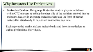 • Derivative Dealers: This group; Derivative dealers, play a crucial role
within OTC markets by taking the other side of the positions entered into by
end users. Dealers in exchange traded markets take the form of market
makers that stand ready to buy or sell contracts at any time.
Exchange-traded market makers include banks and investment dealers as
well as professional individuals.
Why Investors Use Derivatives
 