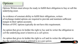 Options Writers must always be ready to fulfill their obligation to buy or sell the
underlying asset.
As evidence of constant ability to fulfill their obligations, writers
of exchange-traded options are required to provide and maintain sufficient
margin in their option accounts.
Writers of OTC options typically do not have this requirement.
An option that gives its holder the right to buy and its writer the obligation to
sell the underlying asset is known as a call option.
An option that gives its holder the right to sell and its writer the obligation to
buy the underlying asset is referred to as a put option.
Options
 
