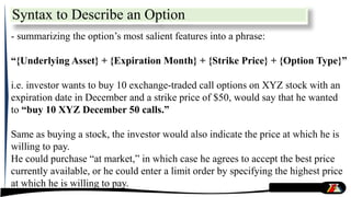 Syntax to Describe an Option
- summarizing the option’s most salient features into a phrase:
“{Underlying Asset} + {Expiration Month} + {Strike Price} + {Option Type}”
i.e. investor wants to buy 10 exchange-traded call options on XYZ stock with an
expiration date in December and a strike price of $50, would say that he wanted
to “buy 10 XYZ December 50 calls.”
Same as buying a stock, the investor would also indicate the price at which he is
willing to pay.
He could purchase “at market,” in which case he agrees to accept the best price
currently available, or he could enter a limit order by specifying the highest price
at which he is willing to pay.
 