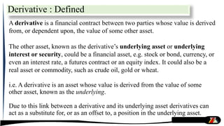 Derivative : Defined
A derivative is a financial contract between two parties whose value is derived
from, or dependent upon, the value of some other asset.
The other asset, known as the derivative’s underlying asset or underlying
interest or security, could be a financial asset, e.g. stock or bond, currency, or
even an interest rate, a futures contract or an equity index. It could also be a
real asset or commodity, such as crude oil, gold or wheat.
i.e. A derivative is an asset whose value is derived from the value of some
other asset, known as the underlying.
Due to this link between a derivative and its underlying asset derivatives can
act as a substitute for, or as an offset to, a position in the underlying asset.
 