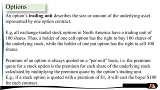 An option’s trading unit describes the size or amount of the underlying asset
represented by one option contract.
E.g, all exchange-traded stock options in North America have a trading unit of
100 shares. Thus, a holder of one call option has the right to buy 100 shares of
the underlying stock, while the holder of one put option has the right to sell 100
shares.
Premium of an option is always quoted on a “per unit” basis, i.e. the premium
quote for a stock option is the premium for each share of the underlying stock
calculated by multiplying the premium quote by the option’s trading unit.
E.g., if a stock option is quoted with a premium of $1, it will cost the buyer $100
for each contract.
Options
 