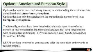 Options : American and European Style
Options that can be exercised at any time up to and including the expiration date
are referred to as American-style options.
Options that can only be exercised on the expiration date are referred to as
European-style options.
Traditionally, options have been listed with relatively short terms of nine
months or less to expiration but there are exchanges that have listed options
with much longer expirations (2-3yrs) called Long-Term Equity Anticipation
Securities (LEAPS).
LEAPS are long term option contracts and offer the same risks and rewards as
regular options.
 