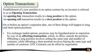 Option Transactions
Establishment of a new position in an option contract by an investor is referred
to as an Opening Transaction.
An opening buy transaction results in a long position in the option.
An opening sell transaction results in a short position in the option.
On or before an option’s expiration date, one of three things will happen to long
and short option positions.
• For exchange traded options, positions may be liquidated prior to expiration
by way of an offsetting transaction, which, in effect, cancels the position.
Offsetting a long position involves selling the same type and number of
contracts, while offsetting a short position involves buying the same type and
number of contracts. OTC Contracts can be offset by negotiation
 