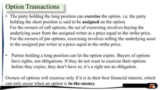 • The party holding the long position can exercise the option. i.e, the party
holding the short position is said to be assigned on the option.
For the owners of call options, the act of exercising involves buying the
underlying asset from the assigned writer at a price equal to the strike price.
For the owners of put options, exercising involves selling the underlying asset
to the assigned put writer at a price equal to the strike price.
• Parties holding a long position can let the option expire. Buyers of options
have rights, not obligations. If they do not want to exercise their options
before they expire, they don’t have to; it’s a right not an obligation.
Owners of options will exercise only if it is in their best financial interest, which
can only occur when an option is in-the-money.
Option Transactions
 
