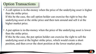 • A call option is in-the-money when the price of the underlying asset is higher
than the strike price.
If this be the case, the call option holder can exercise the right to buy the
underlying asset at the strike price and then turn around and sell it at the
higher market price.
• A put option is in-the-money when the price of the underlying asset is lower
than the strike price.
If this be the case, the put option holder can exercise the right to sell the
underlying asset at the higher strike price, which would create a short
position, and then cover the short position at the lower market price.
Option Transactions
 