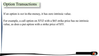 If an option is not in-the-money, it has zero intrinsic value.
For example, a call option on XYZ with a $65 strike price has no intrinsic
value, as does a put option with a strike price of $55.
Option Transactions
 