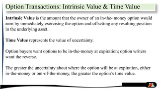 Intrinsic Value is the amount that the owner of an in-the- money option would
earn by immediately exercising the option and offsetting any resulting position
in the underlying asset.
Time Value represents the value of uncertainty.
Option buyers want options to be in-the-money at expiration; option writers
want the reverse.
The greater the uncertainty about where the option will be at expiration, either
in-the-money or out-of-the-money, the greater the option’s time value.
Option Transactions: Intrinsic Value & Time Value
 