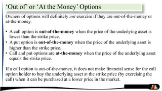 ‘Out of’ or ‘At the Money’ Options
Owners of options will definitely not exercise if they are out-of-the-money or
at-the-money.
• A call option is out-of-the-money when the price of the underlying asset is
lower than the strike price.
• A put option is out-of-the-money when the price of the underlying asset is
higher than the strike price.
• Call and put options are at-the-money when the price of the underlying asset
equals the strike price.
If a call option is out-of-the-money, it does not make financial sense for the call
option holder to buy the underlying asset at the strike price (by exercising the
call) when it can be purchased at a lower price in the market.
 