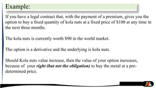 Example:
If you have a legal contract that, with the payment of a premium, gives you the
option to buy a fixed quantity of kola nuts at a fixed price of $100 at any time in
the next three months.
The kola nuts is currently worth $90 in the world market.
The option is a derivative and the underlying is kola nuts.
Should Kola nuts value increase, then the value of your option increases,
because of your right (but not the obligation) to buy the metal at a pre-
determined price.
 