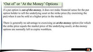 if a put option is out-of-the-money, it does not make financial sense for the put
option holder to sell the underlying asset at the strike price (by exercising the
put) when it can be sold at a higher price in the market.
There is generally no advantage to exercising an at-the-money option (for which
the strike price equals the market price of the underlying asset), at-the-money
options are normally left to expire worthless.
‘Out of’ or ‘At the Money’ Options
 