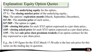 Explanation: Equity Option Quotes
XYZ Inc. The underlying equity for the option.,
17 ¾ - The closing market price of the underlying equity.,
Mar. The options’ expiration month (March, September, December).,
$17.50 - The exercise price of each series.,
$17.50P - The option is a put.,
3.80 - closing bid price for each XYZ option expressed as a per share price.,
4.05 - closing asked price for each XYZ option expressed as a per share price.,
3.95 - The last sale price (last premium traded) of an option contract for the
day expressed as a per share price.
E.g., the 3.95 figure for the XYZ March 17.50 calls is the last sale price for this
series on the trading day in question.
 