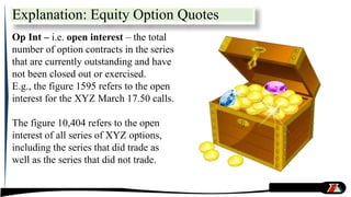 Op Int – i.e. open interest – the total
number of option contracts in the series
that are currently outstanding and have
not been closed out or exercised.
E.g., the figure 1595 refers to the open
interest for the XYZ March 17.50 calls.
The figure 10,404 refers to the open
interest of all series of XYZ options,
including the series that did trade as
well as the series that did not trade.
Explanation: Equity Option Quotes
 