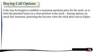 Calls may be bought to establish a maximum purchase price for the stock, or to
limit the potential losses on a short position in the stock. - buying options act
much like insurance, protecting the investor when the stock price moves higher.
Buying Call Options
 