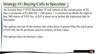 Strategy #1: Buying Calls to Speculate
An investor buys 5 XYZ December 55 call options at the current price of $2.
Pays a premium of $1,000 ($2 × 100 shares × 5 contracts) to obtain the right to
buy 500 shares of XYZ Inc. at $55 a share on or before the expiration date in
December.
The options are out-of-the-money (the strike price is greater than the stock price
of $52.50), the $2 premium consists entirely of time value.
The options have no intrinsic value.
 