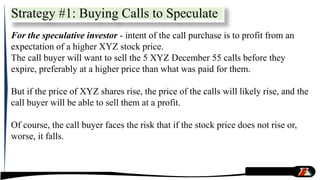 For the speculative investor - intent of the call purchase is to profit from an
expectation of a higher XYZ stock price.
The call buyer will want to sell the 5 XYZ December 55 calls before they
expire, preferably at a higher price than what was paid for them.
But if the price of XYZ shares rise, the price of the calls will likely rise, and the
call buyer will be able to sell them at a profit.
Of course, the call buyer faces the risk that if the stock price does not rise or,
worse, it falls.
Strategy #1: Buying Calls to Speculate
 