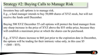 Strategy #2: Buying Calls to Manage Risk
Investors buy call options is to manage risk.
E.g., a fund manager intends to buy 50,000 shares of XYZ stock, but will not
receive the funds until December.
Buying 500 XYZ December 55 call options will protect the fund manager from
any sharp increase in the price of XYZ above the $55 strike price, because they
will establish a maximum price at which the shares can be purchased.
E.g., if XYZ shares increase to $60 just prior to the expiration date in December,
the options will be trading for their intrinsic value only, in this case $5
= ($60 – $55).
 