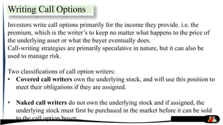 Writing Call Options
Investors write call options primarily for the income they provide. i.e. the
premium, which is the writer’s to keep no matter what happens to the price of
the underlying asset or what the buyer eventually does.
Call-writing strategies are primarily speculative in nature, but it can also be
used to manage risk.
Two classifications of call option writers:
• Covered call writers own the underlying stock, and will use this position to
meet their obligations if they are assigned.
• Naked call writers do not own the underlying stock and if assigned, the
underlying stock must first be purchased in the market before it can be sold
to the call option buyer.
 