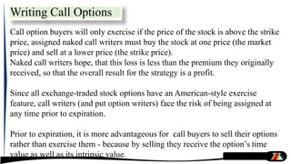 Call option buyers will only exercise if the price of the stock is above the strike
price, assigned naked call writers must buy the stock at one price (the market
price) and sell at a lower price (the strike price).
Naked call writers hope, that this loss is less than the premium they originally
received, so that the overall result for the strategy is a profit.
Since all exchange-traded stock options have an American-style exercise
feature, call writers (and put option writers) face the risk of being assigned at
any time prior to expiration.
Prior to expiration, it is more advantageous for call buyers to sell their options
rather than exercise them - because by selling they receive the option’s time
value as well as its intrinsic value.
Writing Call Options
 