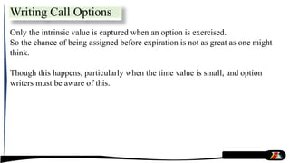 Only the intrinsic value is captured when an option is exercised.
So the chance of being assigned before expiration is not as great as one might
think.
Though this happens, particularly when the time value is small, and option
writers must be aware of this.
Writing Call Options
 